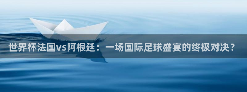 欧洲世界杯预选赛：世界杯法国vs阿根廷：一场国际足球盛宴的终极对决？